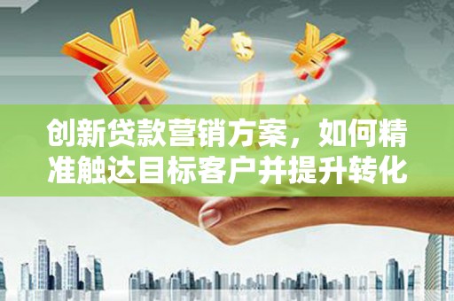 衡东创新贷款营销方案，如何精准触达目标客户并提升转化率