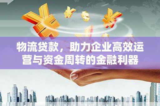 衡东物流贷款，助力企业高效运营与资金周转的金融利器