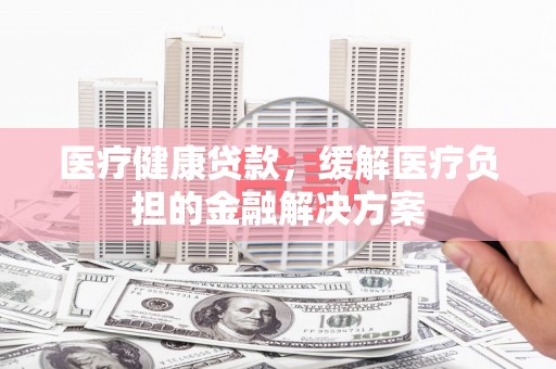 衡东医疗健康贷款，缓解医疗负担的金融解决方案