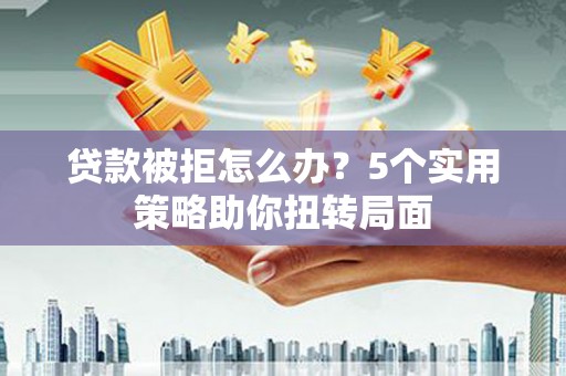 衡东贷款被拒怎么办？5个实用策略助你扭转局面