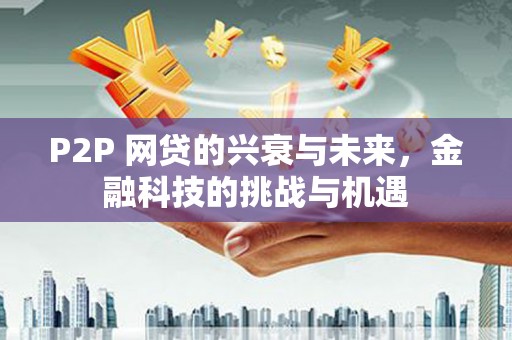 衡东P2P 网贷的兴衰与未来，金融科技的挑战与机遇