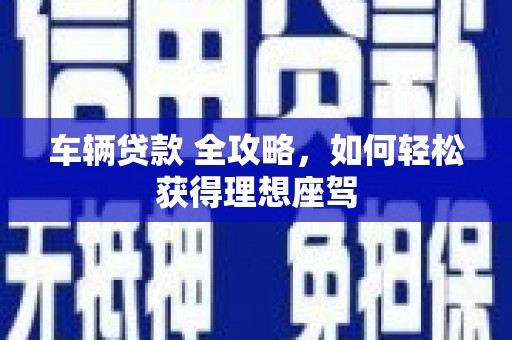 衡东车辆贷款 全攻略，如何轻松获得理想座驾