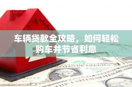 衡东车辆贷款全攻略，如何轻松购车并节省利息