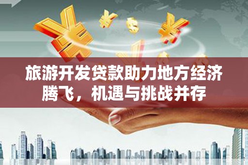 衡东旅游开发贷款助力地方经济腾飞，机遇与挑战并存