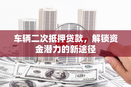 衡东车辆二次抵押贷款，解锁资金潜力的新途径