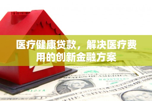 衡东医疗健康贷款，解决医疗费用的创新金融方案