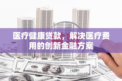 衡东医疗健康贷款，解决医疗费用的创新金融方案