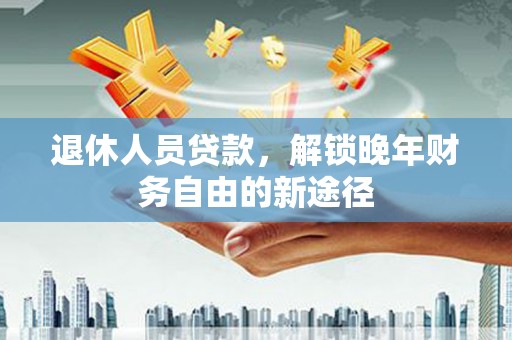衡东退休人员贷款，解锁晚年财务自由的新途径
