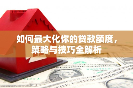 衡东如何最大化你的贷款额度，策略与技巧全解析