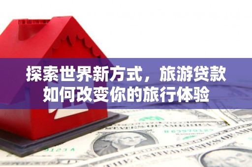 衡东探索世界新方式，旅游贷款如何改变你的旅行体验