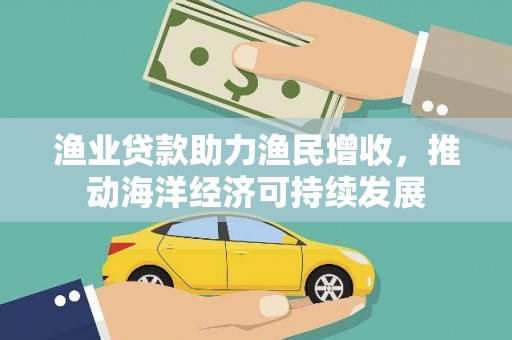 衡东渔业贷款助力渔民增收，推动海洋经济可持续发展