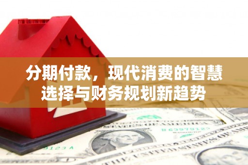 衡东分期付款，现代消费的智慧选择与财务规划新趋势