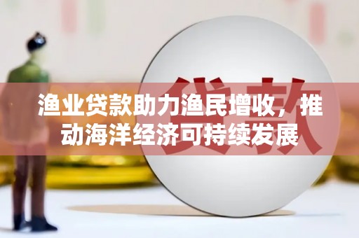 衡东渔业贷款助力渔民增收，推动海洋经济可持续发展