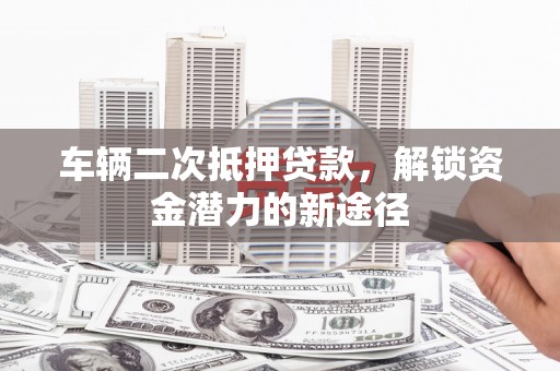 衡东车辆二次抵押贷款，解锁资金潜力的新途径