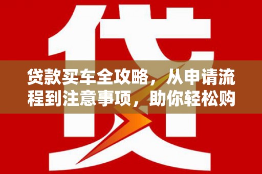 衡东贷款买车全攻略，从申请流程到注意事项，助你轻松购车